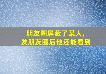 朋友圈屏蔽了某人, 发朋友圈后他还能看到